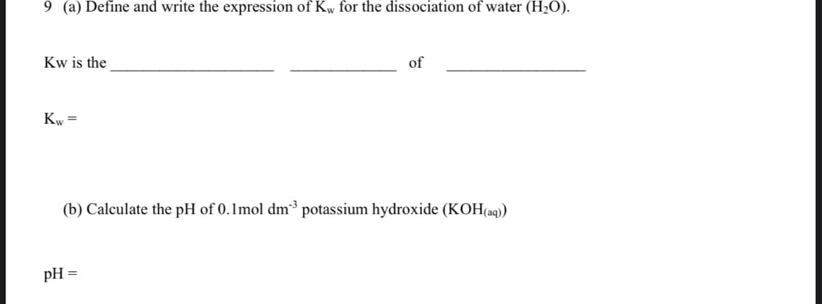 9 (a) Define and write the expression of Kw for the dissociation of water (H2O).
Kw is the
of
Kw =
(b) Calculate the pH of 0.1mol dm³ potassium hydroxide (KOH(aq)
pH
