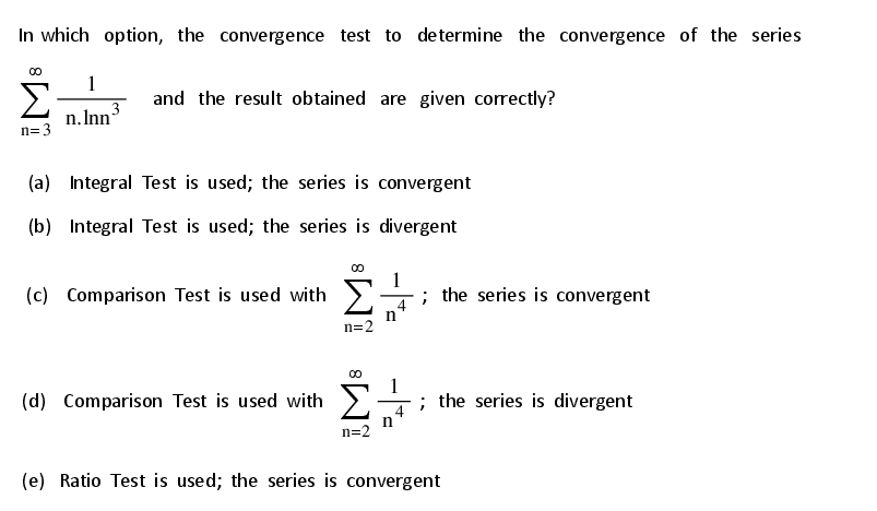 In which option, the convergence test to determine the convergence of the series
1
and the result obtained are given correctly?
n. Inn-
n=3
(a) Integral Test is used; the series is convergent
(b) Integral Test is used; the series is divergent
(c) Comparison Test is used with >
1
; the series is convergent
n
n=2
1
(d) Comparison Test is used with >
4
the series is divergent
n=2
(e) Ratio Test is used; the series is convergent
