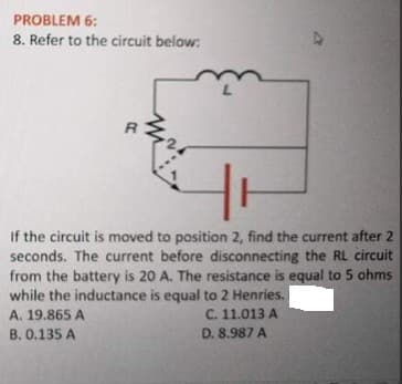 PROBLEM 6:
8. Refer to the circuit below:
If the circuit is moved to position 2, find the current after 2
seconds. The current before disconnecting the RL circuit
from the battery is 20 A. The resistance is equal to 5 ohms
while the inductance is equal to 2 Henries.
C. 11.013 A
D. 8.987 A
A. 19.865 A
B. 0.135 A
