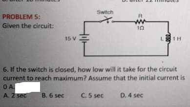 Switch
PROBLEM 5:
ww
Given the circuit:
15 V
LE1H
6. If the switch is closed, how low will it take for the circuit
current to reach maximum? Assume that the initial current is
O A.
A. 2 sec
B. 6 sec
C. 5 sec
D. 4 sec
