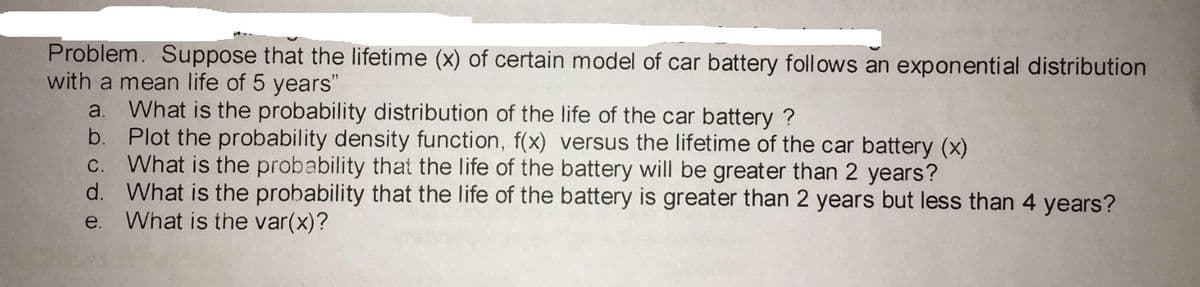 Problem. Suppose that the lifetime (x) of certain model
with a mean life of 5 years"
a. What is the probability distribution of the life of the car battery ?
b. Plot the probability density function, f(x) versus the lifetime of the car battery (x)
C. What is the probability that the life of the battery will be greater than 2 years?
d. What is the probability that the life of the battery is greater than 2 years but less than 4 years?
What is the var(x)?
car battery follows an exponential distribution
e.
