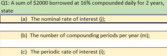 Q1: A sum of $2000 borrowed at 16% compounded daily for 2 years,
state
(a) The nominal rate of interest (G);
(b) The number of compounding periods per year (m);
(c) The periodic rate of interest (i);
