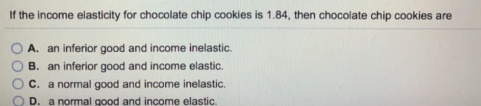 If the income elasticity for chocolate chip cookies is 1.84, then chocolate chip cookies are
A. an inferior good and income inelastic.
B. an inferior good and income elastic.
C. a normal good and income inelastic.
D.
a normal good and income elastic.
