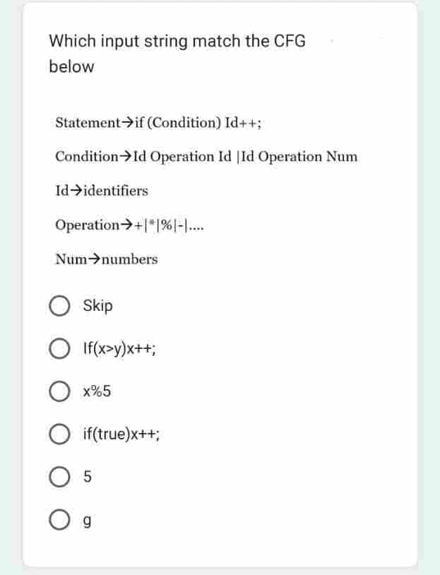 Which input string match the CFG
below
Statement if (Condition) Id++;
Condition → Id Operation Id Id Operation Num
Id identifiers
Operation +1% -....
Num numbers
O Skip
Olf(x>y)x++;
O x%5
O if(true)x++;
O 5
O g