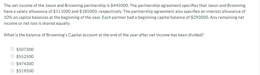 The net income of the Jason and Browning partnership is $445000. The partnership agreement specifies that Jason and Browning
have a salary allowance of $111000 and $185000, respectively. The partnership agreement also specifies an interest allowance of
10% on capital balances at the beginning of the year. Each partner had a beginning capital balance of $293000. Any remaining net
income or net loss is shared equally.
What is the balance of Browning's Capital account at the end of the year after net income has been divided?
$507300
$552500
$474300
$519500