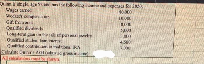 Quinn is single, age 52 and has the following income and expenses for 2020:
Wages earned
40,000
Worker's compensation
10,000
Gift from aunt
8,000
5,000
3,000
4,500
7,000
Qualified dividends
Long-term gain on the sale of personal jewelry
Qualified student loan interest
Qualified contribution to traditional IRA
Calculate Quinn's AGI (adjusted gross income).
All calculations must be shown.