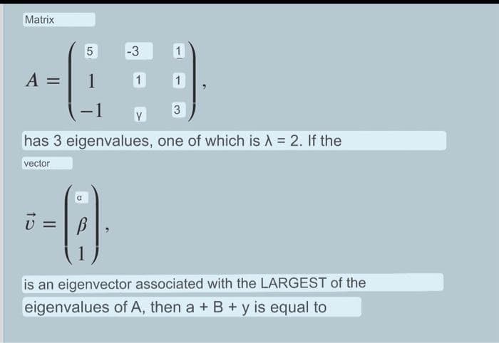 Matrix
5
-3
+(9
A = 1 1 1
Y
10
has 3 eigenvalues, one of which is λ = 2. If the
vector
II
a
1
B
3
is an eigenvector associated with the LARGEST of the
eigenvalues of A, then a + B + y is equal to