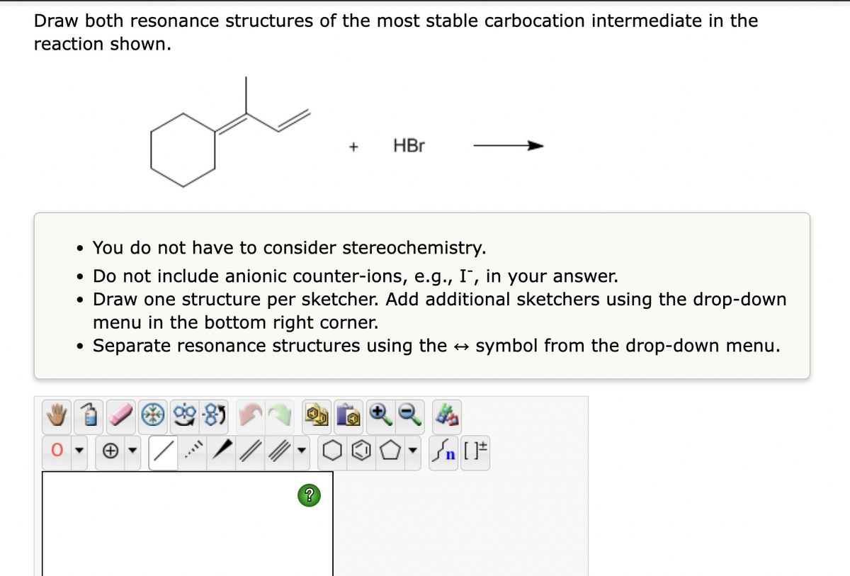 Draw both resonance structures of the most stable carbocation intermediate in the
reaction shown.
MATIL
+
• You do not have to consider stereochemistry.
• Do not include anionic counter-ions, e.g., I, in your answer.
• Draw one structure per sketcher. Add additional sketchers using the drop-down
menu in the bottom right corner.
Separate resonance structures using the → symbol from the drop-down menu.
?
HBr
n [ ]#
