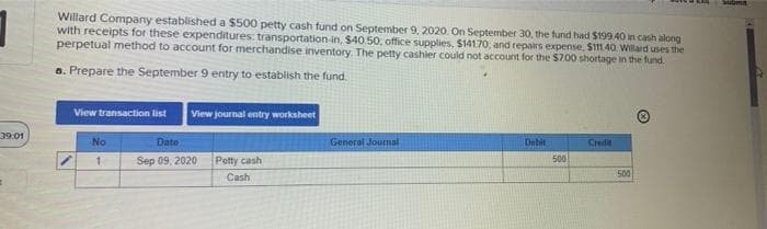 39:01
Willard Company established a $500 petty cash fund on September 9, 2020. On September 30, the fund had $199.40 in cash along
with receipts for these expenditures: transportation-in, $40.50, office supplies, $14170, and repairs expense, $111.40 Willard uses the
perpetual method to account for merchandise inventory. The petty cashier could not account for the $7.00 shortage in the fund.
a. Prepare the September 9 entry to establish the fund.
View transaction list View journal entry worksheet
No
1
Dato
Sep 09, 2020
Petty cash
Cash
General Journal
Dobit
500
Credit
500
submit