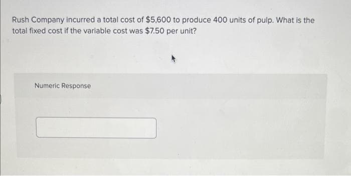 Rush Company incurred a total cost of $5,600 to produce 400 units of pulp. What is the
total fixed cost if the variable cost was $7.50 per unit?
Numeric Response