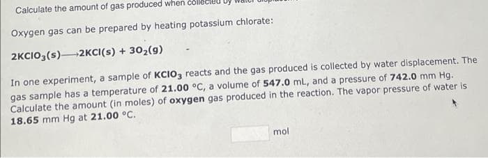 Calculate the amount of gas produced when coll
Oxygen gas can be prepared by heating potassium chlorate:
2KCIO3(s) 2KCI(s) + 30₂(9)
In one experiment, a sample of KCIO3 reacts and the gas produced is collected by water displacement. The
gas sample has a temperature of 21.00 °C, a volume of 547.0 mL, and a pressure of 742.0 mm Hg.
Calculate the amount (in moles) of oxygen gas produced in the reaction. The vapor pressure of water is
18.65 mm Hg at 21.00 °C.
mol