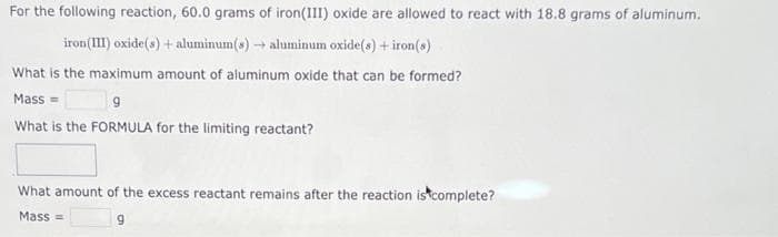 For the following reaction, 60.0 grams of iron(III) oxide are allowed to react with 18.8 grams of aluminum.
iron (III) oxide(s) + aluminum(s) → aluminum oxide(s) + iron(s)
What is the maximum amount of aluminum oxide that can be formed?
Mass=
9
What is the FORMULA for the limiting reactant?
What amount of the excess reactant remains after the reaction is complete?
Mass=
9