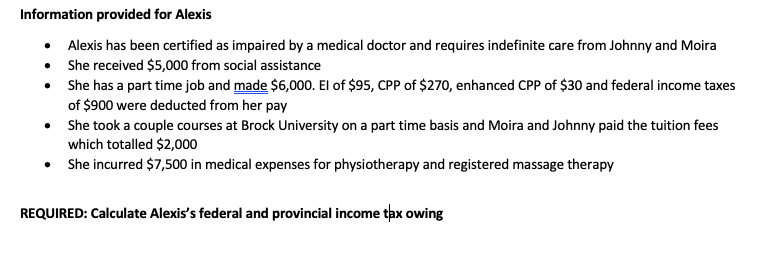 Information provided for Alexis
• Alexis has been certified as impaired by a medical doctor and requires indefinite care from Johnny and Moira
She received $5,000 from social assistance
•
She has a part time job and made $6,000. El of $95, CPP of $270, enhanced CPP of $30 and federal income taxes
of $900 were deducted from her pay
•
•
She took a couple courses at Brock University on a part time basis and Moira and Johnny paid the tuition fees
which totalled $2,000
• She incurred $7,500 in medical expenses for physiotherapy and registered massage therapy
REQUIRED: Calculate Alexis's federal and provincial income tax owing