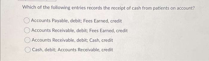Which of the following entries records the receipt of cash from patients on account?
Accounts Payable, debit; Fees Earned, credit
Accounts Receivable, debit; Fees Earned, credit
Accounts Receivable, debit; Cash, credit
O Cash, debit; Accounts Receivable, credit