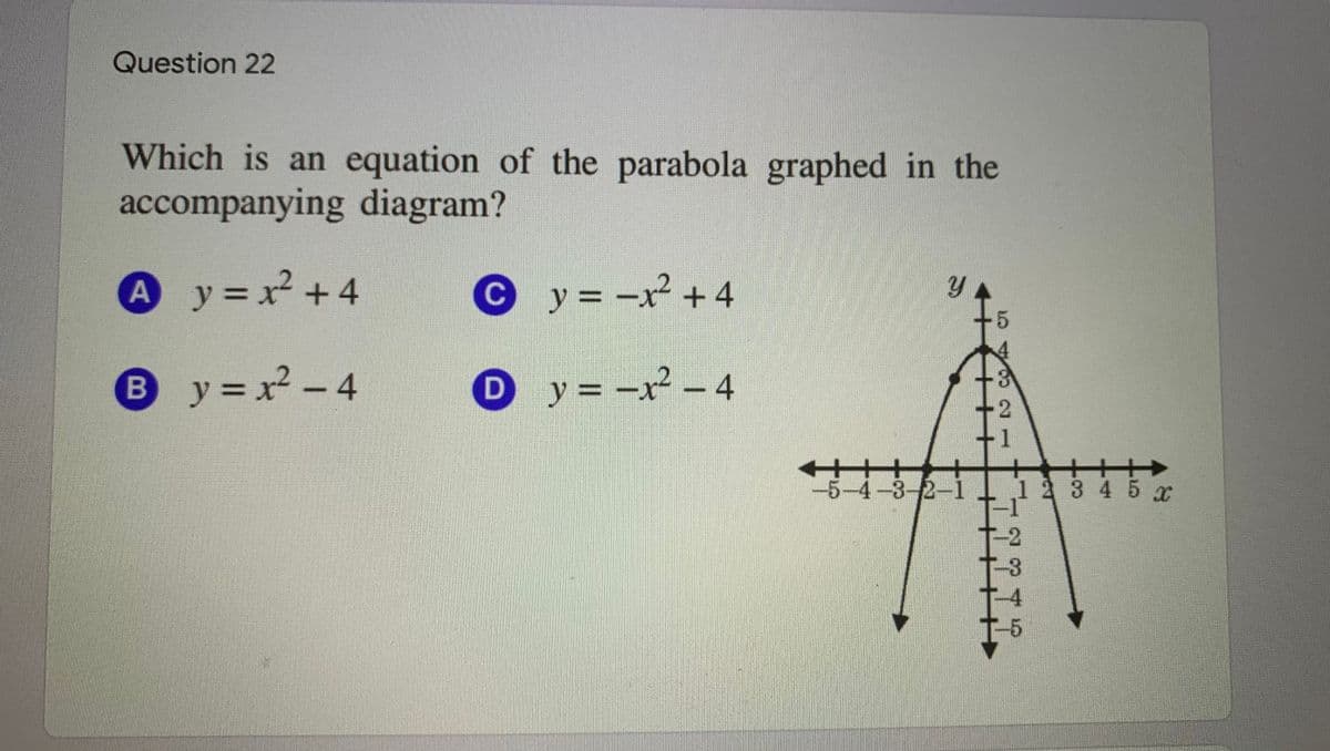 Question 22
Which is an equation of the parabola graphed in the
accompanying diagram?
A
A
y = x +4
Cy= -x +4
y = x2 - 4
Oy=-x - 4
%3D
-5-4-3-2-1
23 4 5 x
-4
