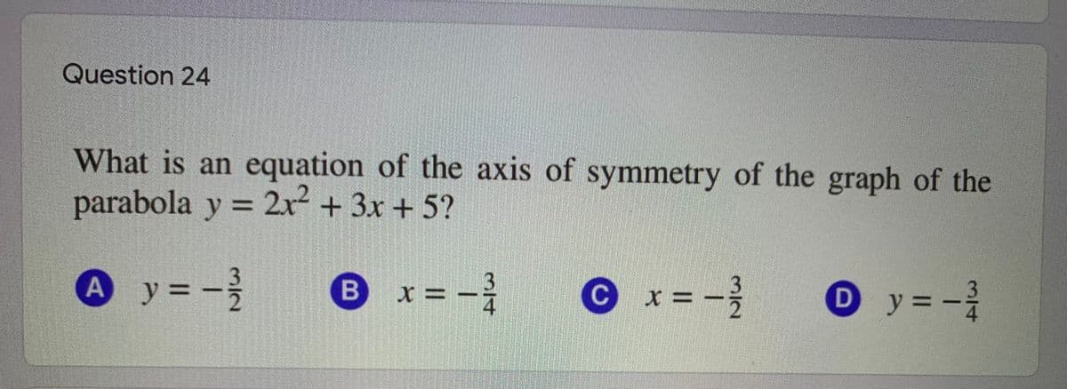 Question 24
What is an equation of the axis of symmetry of the graph of the
parabola y = 2x + 3x + 5?
%3D
Ay=-
x = -2
Ox=-}
O y=-
y%3D
B
