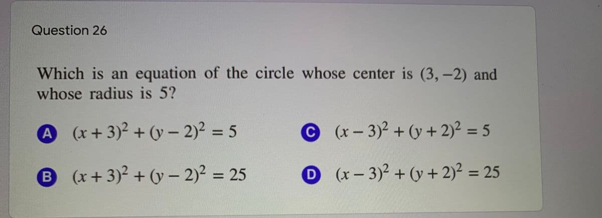 Question 26
Which is an equation of the circle whose center is (3, -2) and
whose radius is 5?
A (x+3)2 + (y – 2)2 = 5
C
(x- 3)2 + (y + 2)² = 5
B (x+3)2 + (y - 2)? = 25
D (x-3)2+ (y +2)2 = 25
%3D
