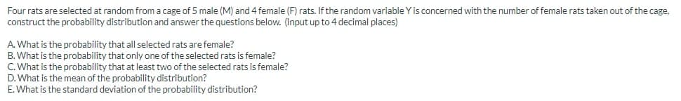 Four rats are selected at random from a cage of 5 male (M) and 4 female (F) rats. If the random variable Y is concerned with the number of female rats taken out of the cage.
construct the probability distribution and answer the questions below. (input up to 4 decimal places)
A. What is the probability that all selected rats are female?
B. What is the probability that only one of the selected rats is female?
C. What is the probability that at least two of the selected rats is female?
D. What is the mean of the probability distribution?
E. What is the standard deviation of the probability distribution?
