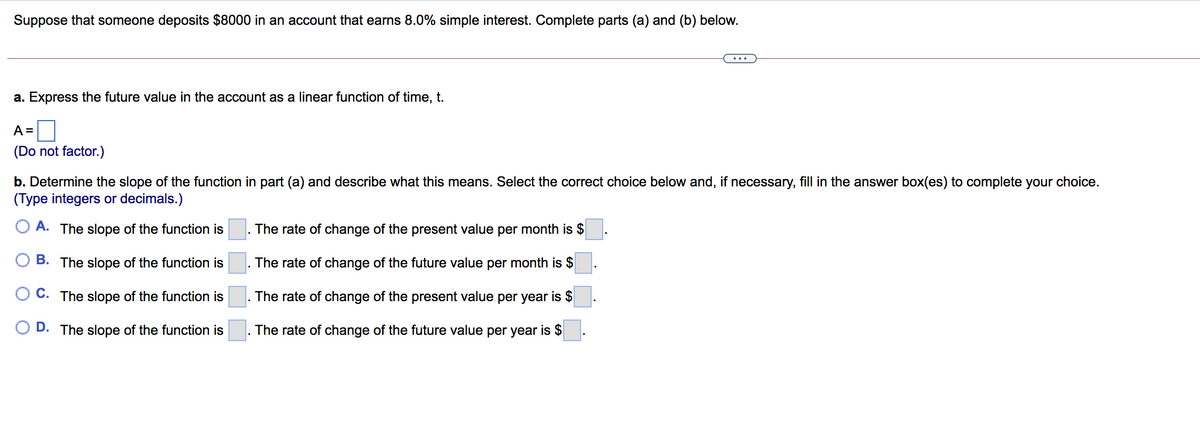 Suppose that someone deposits $8000 in an account that earns 8.0% simple interest. Complete parts (a) and (b) below.
a. Express the future value in the account as a linear function of time, t.
A =
(Do not factor.)
b. Determine the slope of the function in part (a) and describe what this means. Select the correct choice below and, if necessary, fill in the answer box(es) to complete your choice.
(Type integers or decimals.)
O A. The slope of the function is
The rate of change of the present value per month is $
B. The slope of the function is
The rate of change of the future value per month is $
C. The slope of the function is
The rate of change of the present value per year is $
D. The slope of the function is
The rate of change of the future value per year is $
