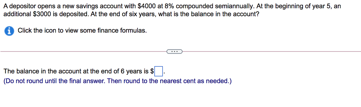 A depositor opens a new savings account with $4000 at 8% compounded semiannually. At the beginning of year 5, an
additional $3000 is deposited. At the end of six years, what is the balance in the account?
i Click the icon to view some finance formulas.
The balance in the account at the end of 6 years is $
(Do not round until the final answer. Then round to the nearest cent as needed.)

