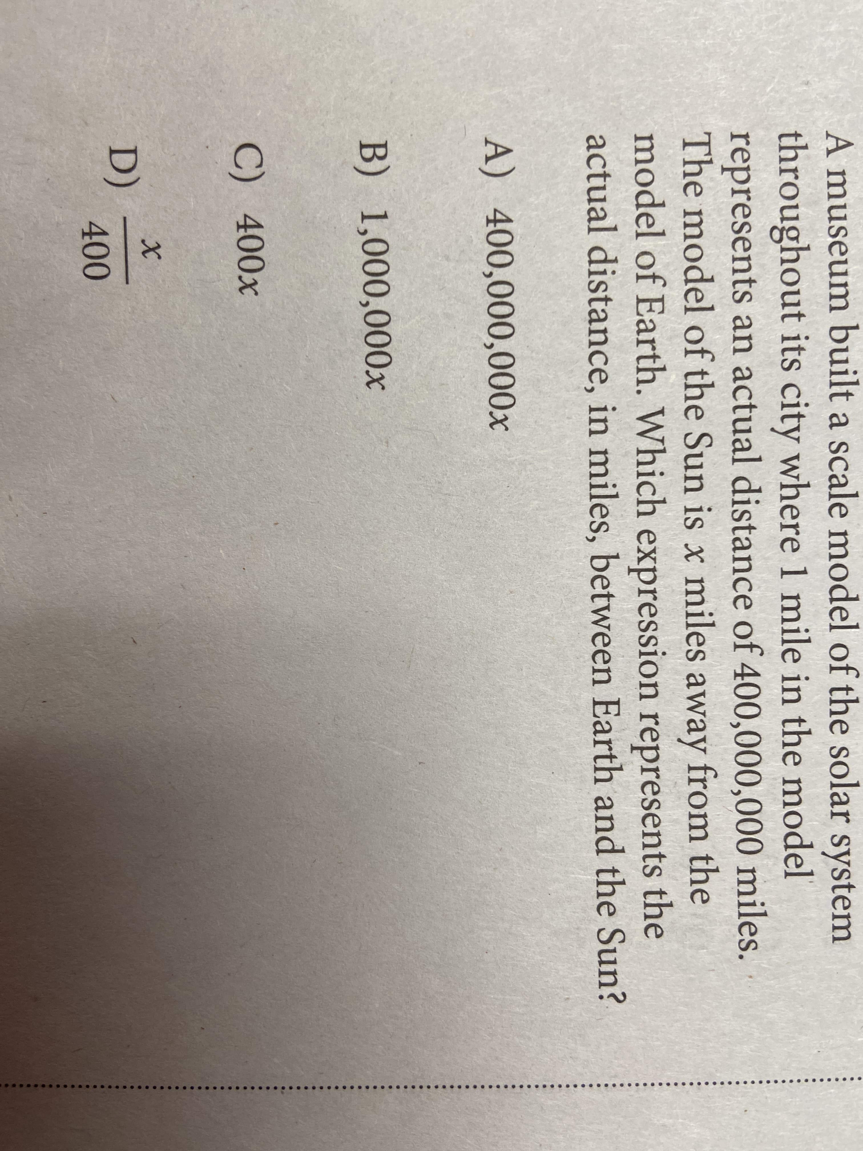 A museum built a scale model of the solar system
throughout its city where 1 mile in the model
represents an actual distance of 400,000,000 miles.
The model of the Sun is x miles away from the
model of Earth. Which expression represents the
actual distance, in miles, between Earth and the Sun?
A) 400,000,000x
B) 1,000,000x
C) 400x
D)
400
