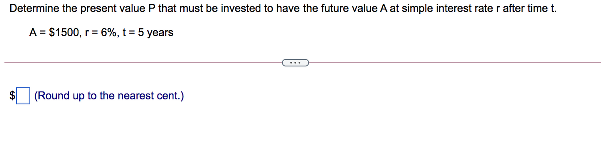 Determine the present value P that must be invested to have the future value A at simple interest rate r after time t.
A = $1500, r = 6%, t = 5
years
$
(Round up to the nearest cent.)
