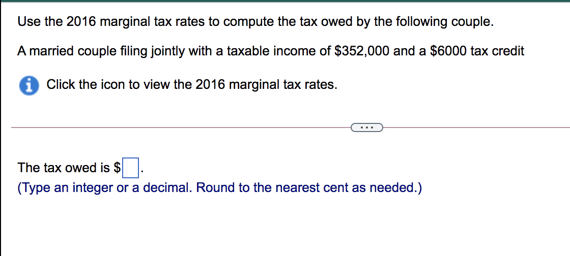 Use the 2016 marginal tax rates to compute the tax owed by the following couple.
A married couple filing jointly with a taxable income of $352,000 and a $6000 tax credit
Click the icon to view the 2016 marginal tax rates.
...
The tax owed is $.
(Type an integer or a decimal. Round to the nearest cent as needed.)
