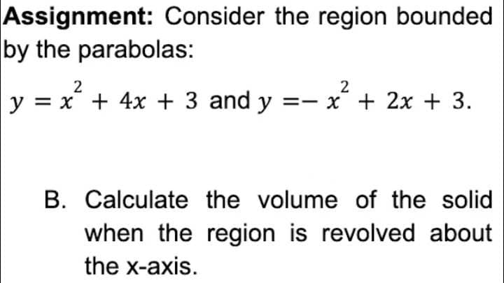 Assignment: Consider the region bounded
by the parabolas:
2
2
y = x + 4x + 3 and y = x + 2x + 3.
B. Calculate the volume of the solid
when the region is revolved about
the x-axis.