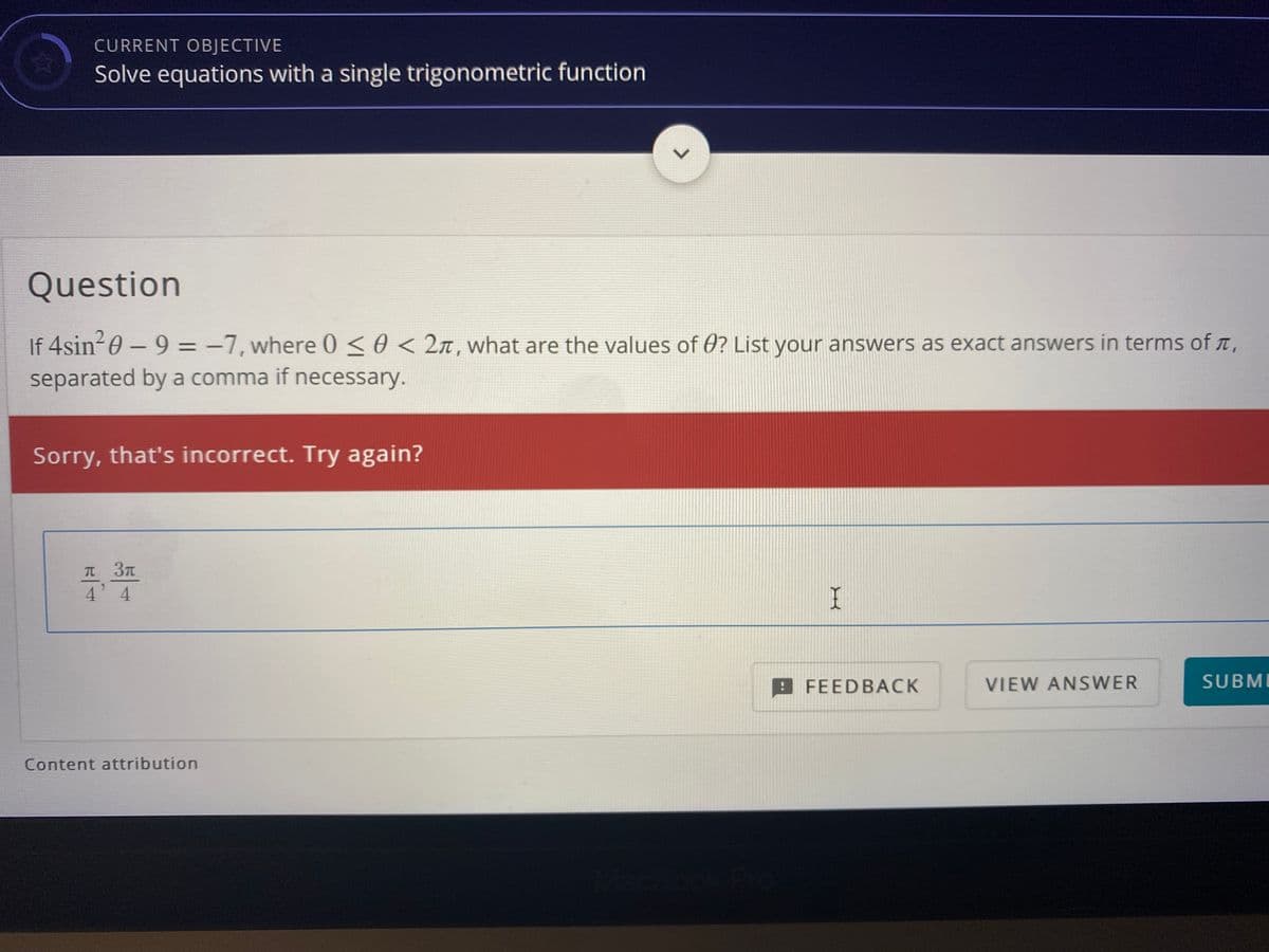CURRENT OBJECTIVE
Solve equations with a single trigonometric function
Question
If 4sin20 – 9 = -7, where 0 <0 < 2n, what are the values of 0? List your answers as exact answers in terms of ,
|
separated by a comma if necessary.
Sorry, that's incorrect. Try again?
T 3T
4 4
I
A FEEDBACK
VIEW ANSWER
SUBMI
Content attribution

