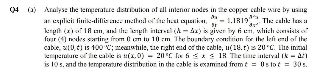 Q4
(a)
a²u
ди
at
əx²
Analyse the temperature distribution of all interior nodes in the copper cable wire by using
an explicit finite-difference method of the heat equation, = 1.1819 The cable has a
length (x) of 18 cm, and the length interval (h = Ax) is given by 6 cm, which consists of
four (4) nodes starting from 0 cm to 18 cm. The boundary condition for the left end of the
cable, u(0, t) is 400 °C; meanwhile, the right end of the cable, u(18, t) is 20 °C. The initial
temperature of the cable is u(x, 0): = 20 °C for 6 ≤ x ≤ 18. The time interval (k = At)
is 10 s, and the temperature distribution in the cable is examined from t = 0s to t = 30 s.