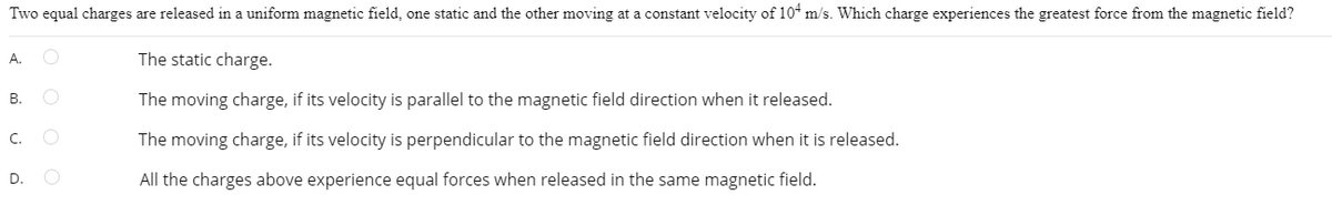 Two equal charges are released in a uniform magnetic field, one static and the other moving at a constant velocity of 104 m/s. Which charge experiences the greatest force from the magnetic field?
The static charge.
The moving charge, if its velocity is parallel the magnetic field direction when it released.
The moving charge, if its velocity is perpendicular to the magnetic field direction when it is released.
All the charges above experience equal forces when released in the same magnetic field.
A. O
O
B.
C.
D.
O
O
