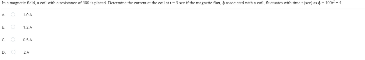 In a magnetic field, a coil with a resistance of 500 is placed. Determine the current at the coil at t = 3 sec if the magnetic flux, associated with a coil, fluctuates with time t (sec) as = 100t² + 4.
A.
B.
C.
D.
1.0 A
1.2 A
0.5 A
2 A
