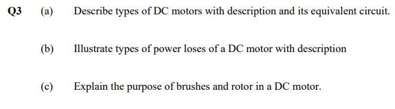 Q3
(a)
(b)
(c)
Describe types of DC motors with description and its equivalent circuit.
Illustrate types of power loses of a DC motor with description
Explain the purpose of brushes and rotor in a DC motor.