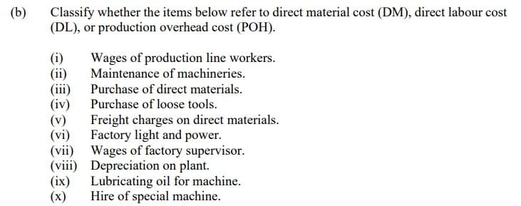 (b)
Classify whether the items below refer to direct material cost (DM), direct labour cost
(DL), or production overhead cost (POH).
(i)
(ii)
(iii)
(iv)
Wages of production line workers.
Maintenance of machineries.
Purchase of direct materials.
Purchase of loose tools.
(v)
(vi)
(vii)
Wages of factory supervisor.
(viii) Depreciation on plant.
(ix)
Lubricating oil for machine.
Hire of special machine.
(x)
Freight charges on direct materials.
Factory light and power.