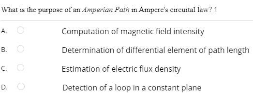 What is the purpose of an Amperian Path in Ampere's circuital law? 1
A.
B.
C.
D.
Computation of magnetic field intensity
Determination of differential element of path length
Estimation of electric flux density
Detection of a loop in a constant plane