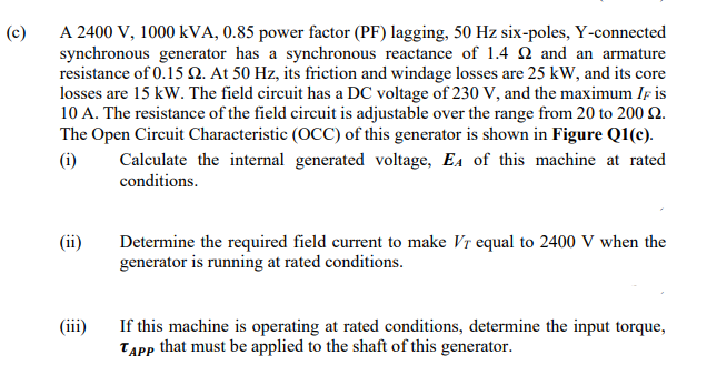 (c)
A 2400 V, 1000 KVA, 0.85 power factor (PF) lagging, 50 Hz six-poles, Y-connected
synchronous generator has a synchronous reactance of 1.4 2 and an armature
resistance of 0.15 2. At 50 Hz, its friction and windage losses are 25 kW, and its core
losses are 15 kW. The field circuit has a DC voltage of 230 V, and the maximum IF is
10 A. The resistance of the field circuit is adjustable over the range from 20 to 200 £2.
The Open Circuit Characteristic (OCC) of this generator is shown in Figure Q1(c).
Calculate the internal generated voltage, EA of this machine at rated
conditions.
(i)
(ii)
(iii)
Determine the required field current to make Vr equal to 2400 V when the
generator is running at rated conditions.
If this machine is operating at rated conditions, determine the input torque,
TAPP that must be applied to the shaft of this generator.