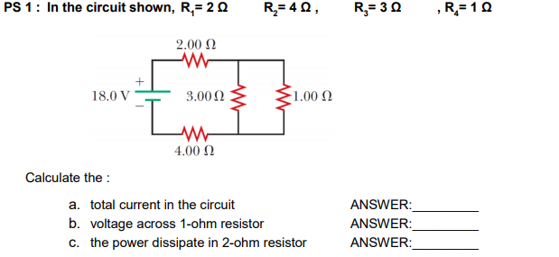 1: In the circuit shown, R,= 2 O
R,= 40,
R;= 30
R,= 1 0
2.00 N
18.0 V
3.002
1.00 N
4.00 N
Calculate the :
ANSWER:
ANSWER:
ANSWER:
a. total current in the circuit
b. voltage across 1-ohm resistor
c. the power dissipate in 2-ohm resistor
