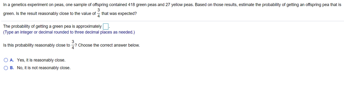 In a genetics experiment on peas, one sample of offspring contained 418 green peas and 27 yellow peas. Based on those results, estimate the probability of getting an offspring pea that is
green. Is the result reasonably close to the value of
3
that was expected?
4
The probability of getting a green pea is approximately.
(Type an integer or decimal rounded to three decimal places as needed.)
3
Is this probability reasonably close to -? Choose the correct answer below.
A. Yes, it is reasonably close.
B. No, it is not reasonably close.
