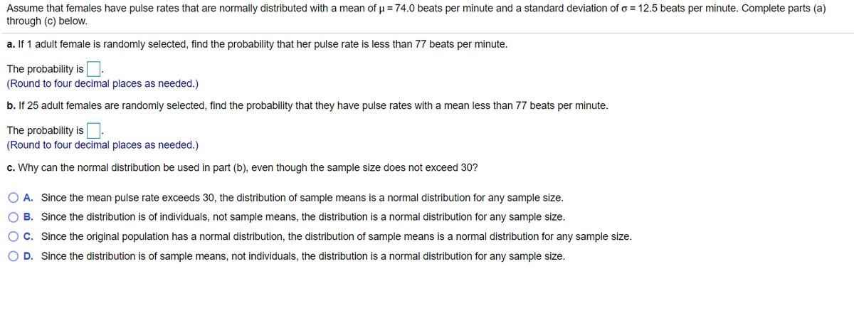 Assume that females have pulse rates that are normally distributed with a mean of u = 74.0 beats per minute and a standard deviation of o = 12.5 beats per minute. Complete parts (a)
through (c) below.
a. If 1 adult female is randomly selected, find the probability that her pulse rate is less than 77 beats per minute.
The probability is.
(Round to four decimal places as needed.)
b. If 25 adult females are randomly selected, find the probability that they have pulse rates with a mean less than 77 beats per minute.
The probability is.
(Round to four decimal places as needed.)
c. Why can the normal distribution be used in part (b), even though the sample size does not exceed 30?
O A. Since the mean pulse rate exceeds 30, the distribution of sample means is a normal distribution for any sample size.
B. Since the distribution is of individuals, not sample means, the distribution is a normal distribution for any sample size.
C. Since the original population has a normal distribution, the distribution of sample means is a normal distribution for any sample size.
O D. Since the distribution is of sample means, not individuals, the distribution is a normal distribution for any sample size.
