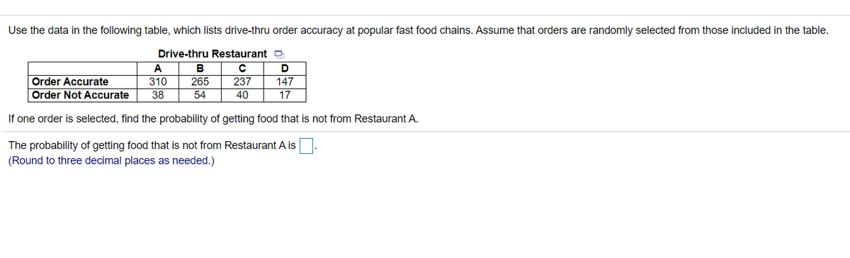 Use the data in the following table, which lists drive-thru order accuracy at popular fast food chains. Assume that orders are randomly selected from those included in the table.
Drive-thru Restaurant a
A
в
D
Order Accurate
310
265
237
147
Order Not Accurate
38
54
40
17
If one order is selected, find the probability of getting food that is not from Restaurant A.
The probability of getting food that is not from Restaurant A is
(Round to three decimal places as needed.)
