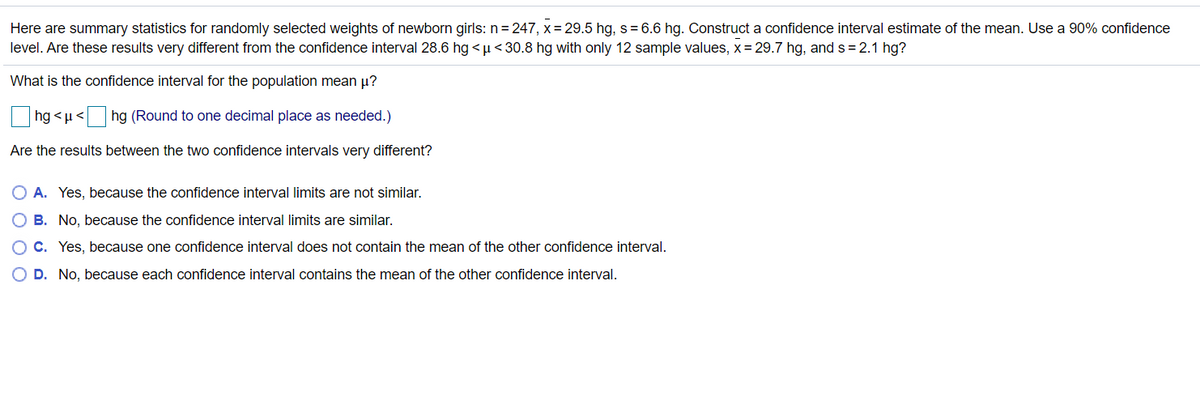 Here are summary statistics for randomly selected weights of newborn girls: n= 247, x = 29.5 hg, s= 6.6 hg. Construct a confidence interval estimate of the mean. Use a 90% confidence
level. Are these results very different from the confidence interval 28.6 hg <µ<30.8 hg with only 12 sample values, x = 29.7 hg, and s = 2.1 hg?
What is the confidence interval for the population mean µ?
hg <µ<
hg (Round to one decimal place as needed.)
Are the results between the two confidence intervals very different?
O A. Yes, because the confidence interval limits are not similar.
O B. No, because the confidence interval limits are similar.
OC. Yes, because one confidence interval does not contain the mean of the other confidence interval.
D. No, because each confidence interval contains the mean of the other confidence interval.
