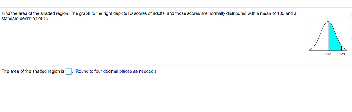 Find the area of the shaded region. The graph to the right depicts IQ scores of adults, and those scores are normally distributed with a mean of 100 and a
standard deviation of 15.
102
128
The area of the shaded region is
(Round to four decimal places as needed.)
