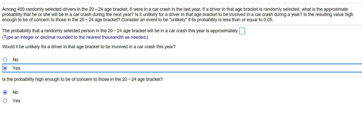 Among 400 randomly selected drivers in the 20 – 24 age bracket, 6 were in a car crash in the last year. If a driver in that age bracket is randomly selected, what is the approximate
probability that he or she will be in a car crash during the next year? Is it unlikely for a driver in that age bracket to be involved in a car crash during a year? Is the resulting value high
enough to be of concern to those in the 20 - 24 age bracket? Consider an event to be "unlikely" if its probability is less than or equal to 0.05.
The probability that a randomly selected person in the 20 - 24 age bracket will be in a car crash this year is approximately.
(Type an integer or decimal rounded to the nearest thousandth as needed.)
Would it be unlikely for a driver in that age bracket to be involved in a car crash this year?
No
Yes
Is the probability high enough to be of concern to those in the 20 – 24 age bracket?
No
Yes
