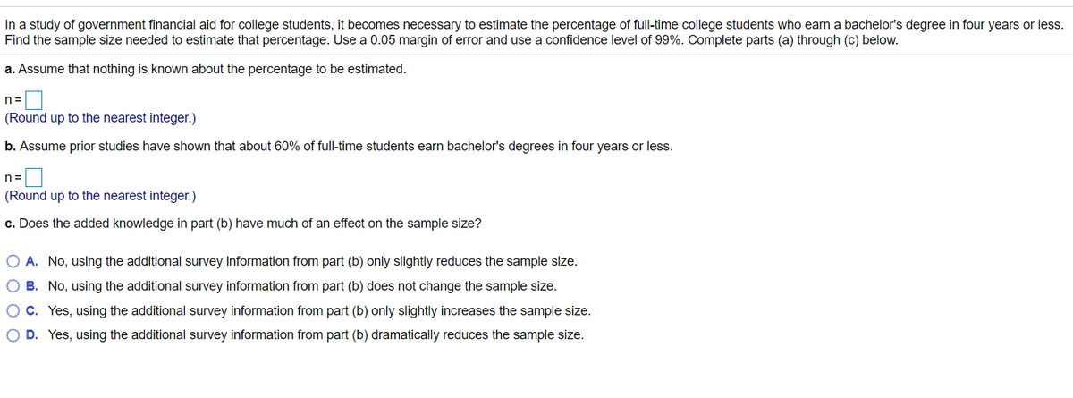 In a study of government financial aid for college students, it becomes necessary to estimate the percentage of full-time college students who earn a bachelor's degree in four years or less.
Find the sample size needed to estimate that percentage. Use a 0.05 margin of error and use a confidence level of 99%. Complete parts (a) through (c) below.
a. Assume that nothing is known about the percentage to be estimated.
n =
(Round up to the nearest integer.)
b. Assume prior studies have shown that about 60% of full-time students earn bachelor's degrees in four years or less.
n =
(Round up to the nearest integer.)
c. Does the added knowledge in part (b) have much of an effect on the sample size?
O A. No, using the additional survey information from part (b) only slightly reduces the sample size.
O B. No, using the additional survey information from part (b) does not change the sample size.
O c. Yes, using the additional survey information from part (b) only slightly increases the sample size.
O D. Yes, using the additional survey information from part (b) dramatically reduces the sample size.
