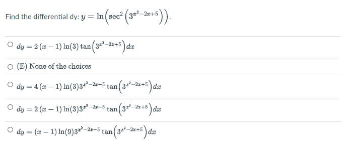 Find the differential dy: y = In (sec² (32²–2x+5)).
O dy = 2 (x - 1) In (3) tan (3x²–2x+5) da
(E) None of the choices
dy = 4 (2 − 1) In (3) 3+²–2x+5 tan (3+²–2x+5) da
○ dy = 2 (2: 1) In (3) 3+*-2x+5 tan (3+²–2x+5) da
-
dx
O dy = (x - 1) In (9)3 + 2x+5 tan (3+²–2x+5) da