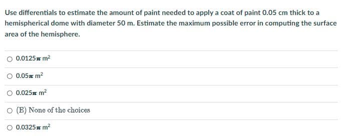 Use differentials to estimate the amount of paint needed to apply a coat of paint 0.05 cm thick to a
hemispherical dome with diameter 50 m. Estimate the maximum possible error in computing the surface
area of the hemisphere.
O 0.0125 m²
0.05 m²
0.025 m²
O (E) None of the choices
O 0.0325 m²