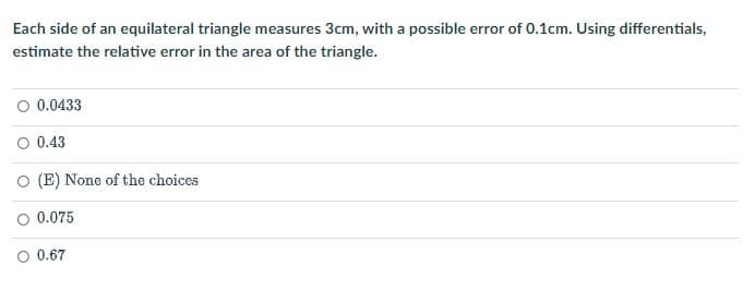Each side of an equilateral triangle measures 3cm, with a possible error of 0.1cm. Using differentials,
estimate the relative error in the area of the triangle.
0.0433
O 0.43
O (E) None of the choices
0.075
O 0.67