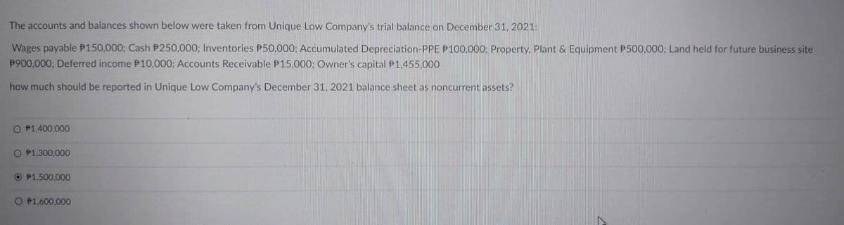 The accounts and balances shown below were taken from Unique Low Company's trial balance on December 31, 2021.
Wages payable P150,000; Cash P250,000; Inventories P50,000; Accumulated Depreciation-PPE P100,000: Property. Plant & Equipment P500,000; Land held for future business site
P900,000; Deferred income P10,000; Accounts Receivable P15,000; Owner's capital P1.455.000
how much should be reported in Unique Low Company's December 31, 2021 balance sheet as noncurrent assets?
O P1,400,000
O P1,300,000
OP1,500,000
O P1,600,000