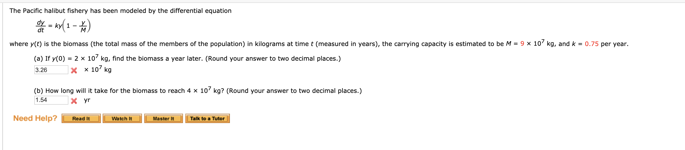 The Pacific halibut fishery has been modeled by the differential equation
dy = kyl 1 - L
dt
where y(t) is the biomass (the total mass of the members of the population) in kilograms at timet (measured in years), the carrying capacity is estimated to be M = 9 × 10' kg, and k = 0.75 per year.
= 2 x 10' kg, find the biomass a year later. (Round your answer to two decimal places.)
x 10' kg
(a) If y(0)
3.26
(b) How long will it take for the biomass to reach 4 x 10' kg? (Round your answer to two decimal places.)
1.54
yr
Need Help?
Watch It
Talk to a Tutor
Read It
Master It
