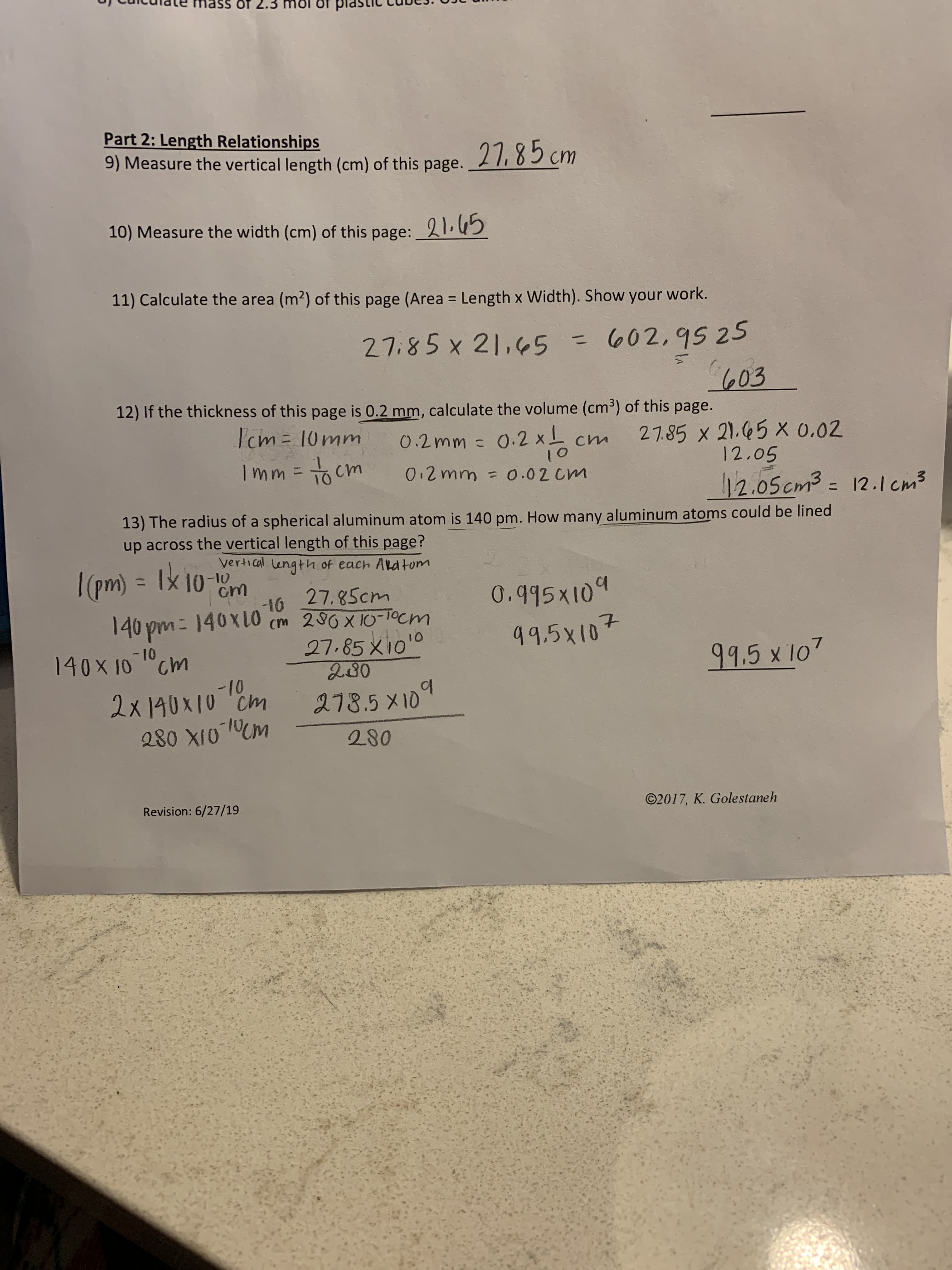 12) If the thickness of this page is 0.2 mm, calculate the volume (cm³) of this page.
I'cm=10mm
27.85 x 21.45 X 0.02
12.05
12.05cm3 = 12
0.2mm =
0.2 xL
cm
Imm =
To cm
toi
0.2 mm = 0.02 cm
13) The radius of a spherical aluminum atom is 140 pm. How many aluminum atoms could be lined
up across the vertical length of this page?
vertical Length of each Ald tom
n) 3 Ix 10-
%3D
-16
27.85cm
0.995X109
-16
cm 280X 10-10cm
27.85 x100
ఒతిం
140 pm = 140x10
-10
10 "Cm
99.5x107
99.5x107
